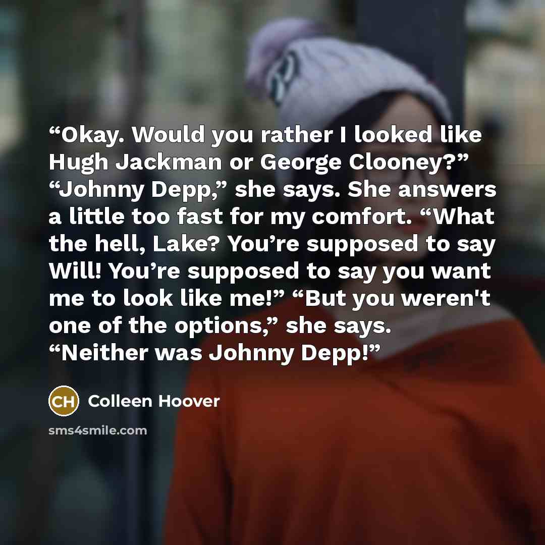“Okay. Would you rather I looked like Hugh Jackman or George Clooney?” “Johnny Depp,” she says. She answers a little too fast for my comfort. “What the hell, Lake? You’re supposed to say Will! You’re supposed to say you want me to look like me!” “But you weren't one of the options,” she says…” quote by Colleen Hoover