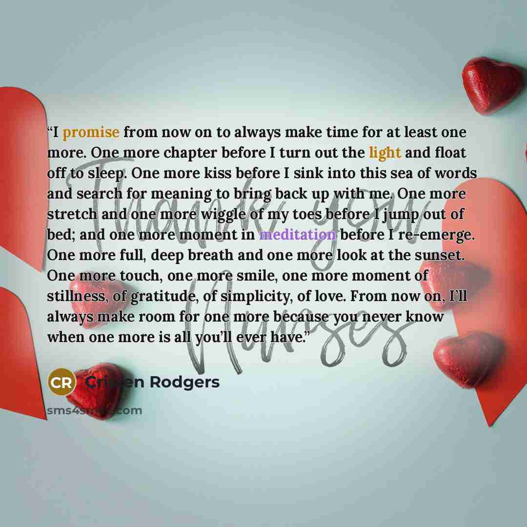 “I promise from now on to always make time for at least one more. One more chapter before I turn out the light and float off to sleep. One more kiss before I sink into this sea of words and search for meaning to bring back up with me. One more stretch and one more wiggle of my toes before I jump…” quote by Cristen Rodgers