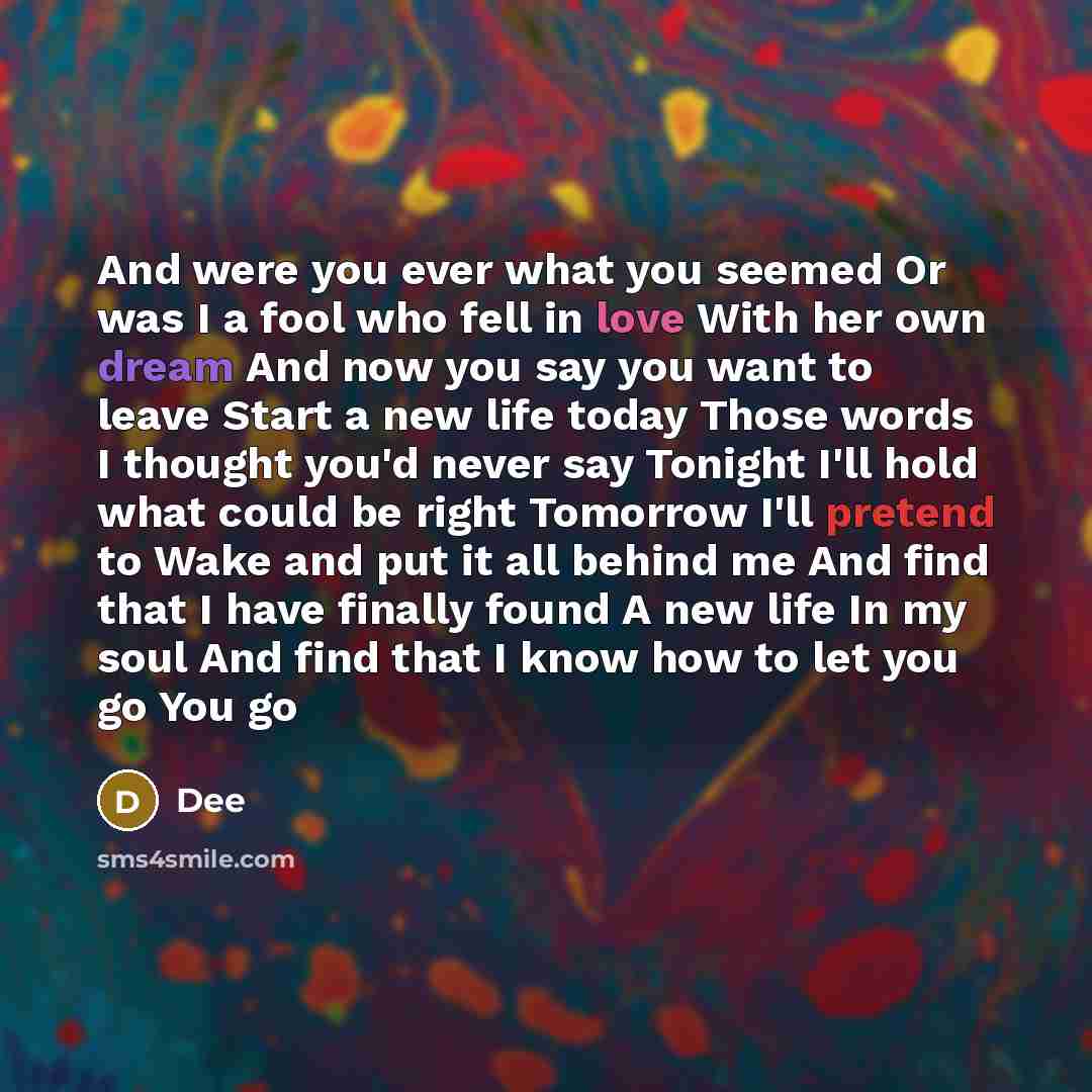 “And were you ever what you seemed Or was I a fool who fell in love With her own dream And now you say you want to leave Start a new life today Those words I thought you'd never say Tonight I'll hold what could be right Tomorrow I'll pretend to Wake and put it all behind me And find that I have…” quote by Dee