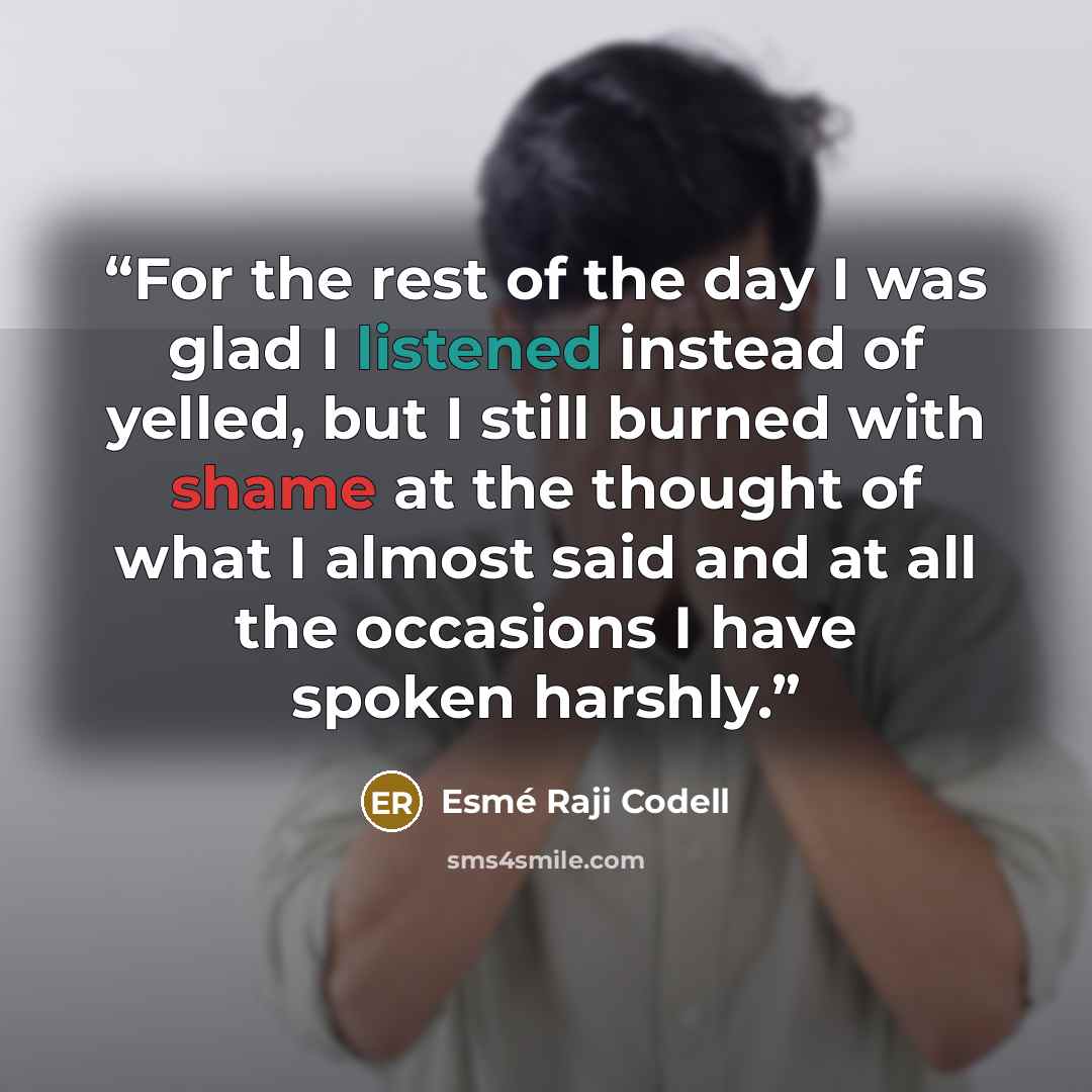 “For the rest of the day I was glad I listened instead of yelled, but I still burned with shame at the thought of what I almost said and at all the occasions I have spoken harshly.” quote by Esmé Raji Codell