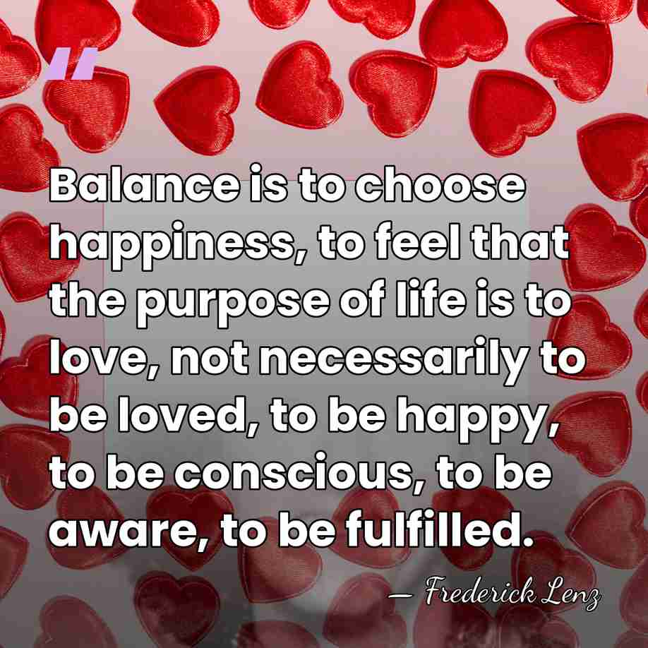 Balance is to choose happiness, to feel that the purpose of life&hellip; - Frederick Lenz