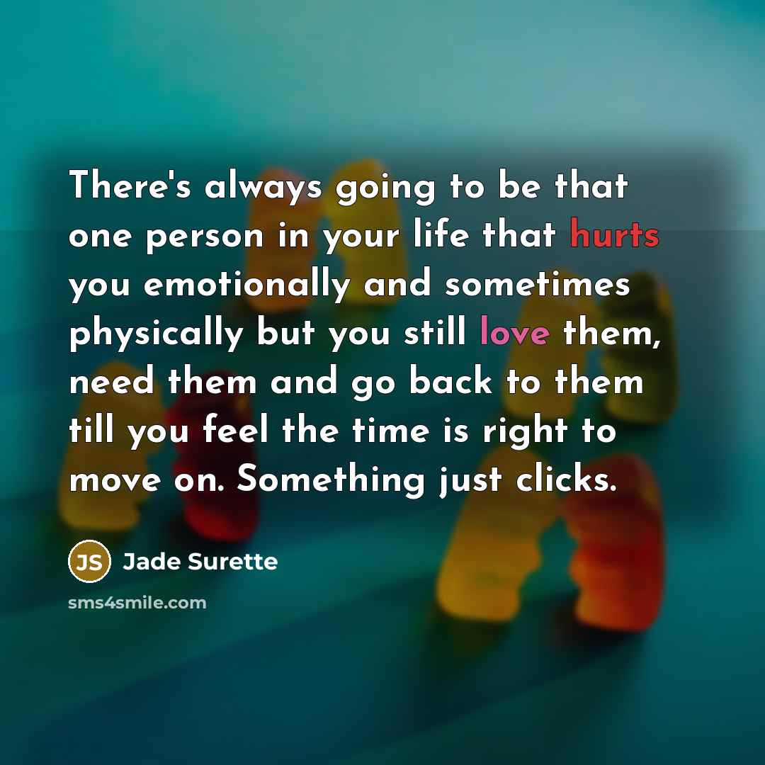“There's always going to be that one person in your life that hurts you emotionally and sometimes physically but you still love them, need them and go back to them till you feel the time is right to move on. Something just clicks.” quote by Jade Surette