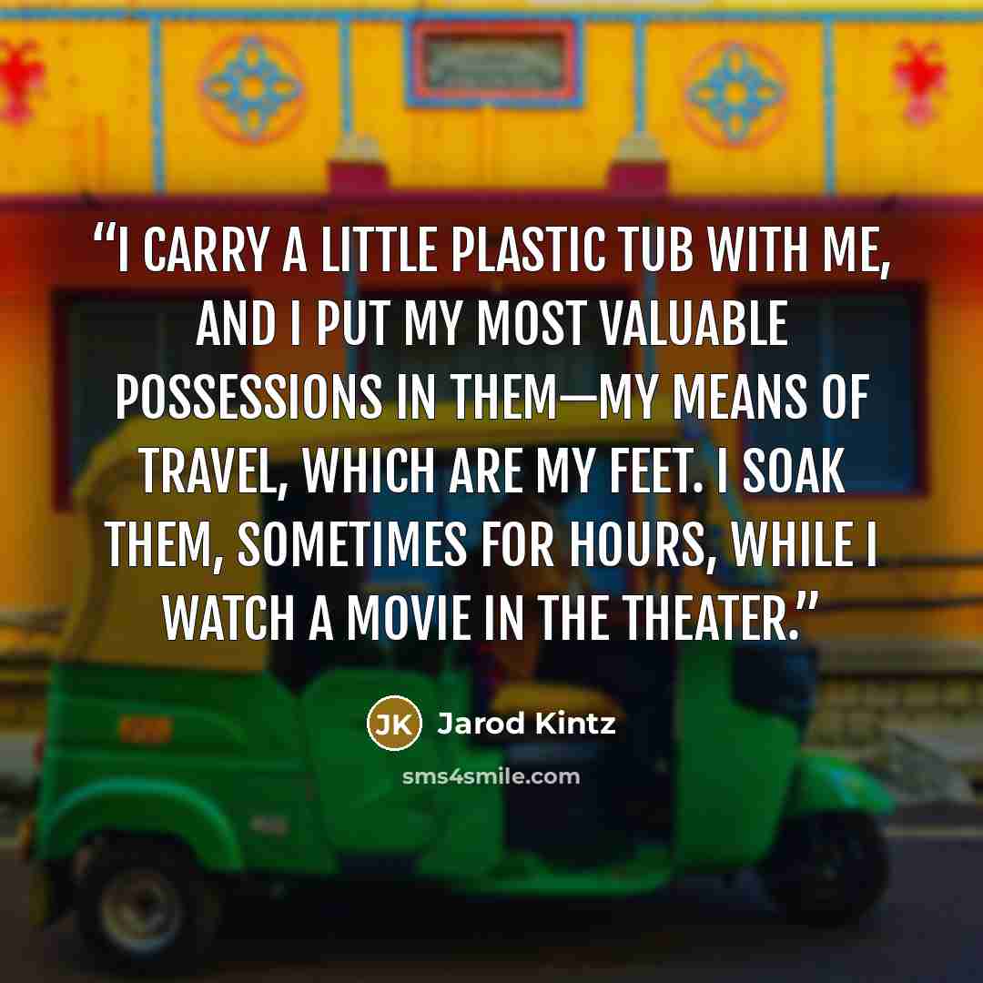 “I carry a little plastic tub with me, and I put my most valuable possessions in them—my means of travel, which are my feet. I soak them, sometimes for hours, while I watch a movie in the theater.” quote by Jarod Kintz