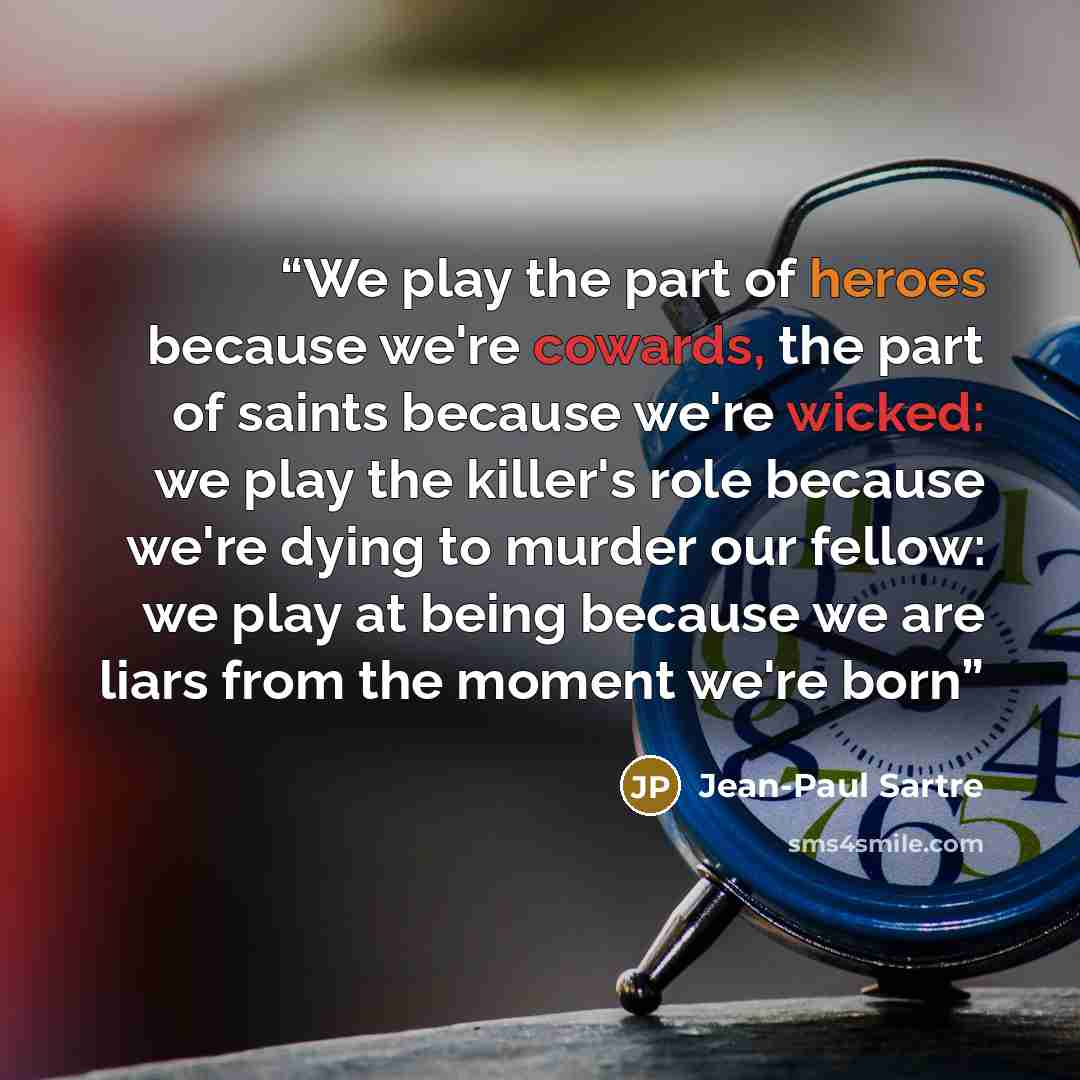 “We play the part of heroes because we're cowards, the part of saints because we're wicked: we play the killer's role because we're dying to murder our fellow: we play at being because we are liars from the moment we're born” quote by Jean-Paul Sartre