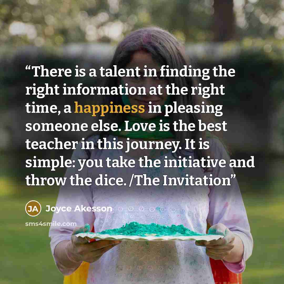 “There is a talent in finding the right information at the right time, a happiness in pleasing someone else. Love is the best teacher in this journey. It is simple: you take the initiative and throw the dice. /The Invitation” quote by Joyce Akesson