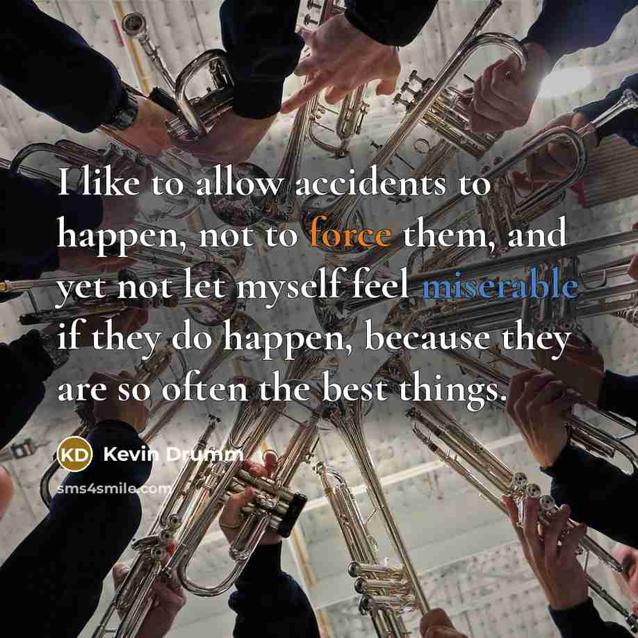 “I like to allow accidents to happen, not to force them, and yet not let myself feel miserable if they do happen, because they are so often the best things.” quote by Kevin Drumm