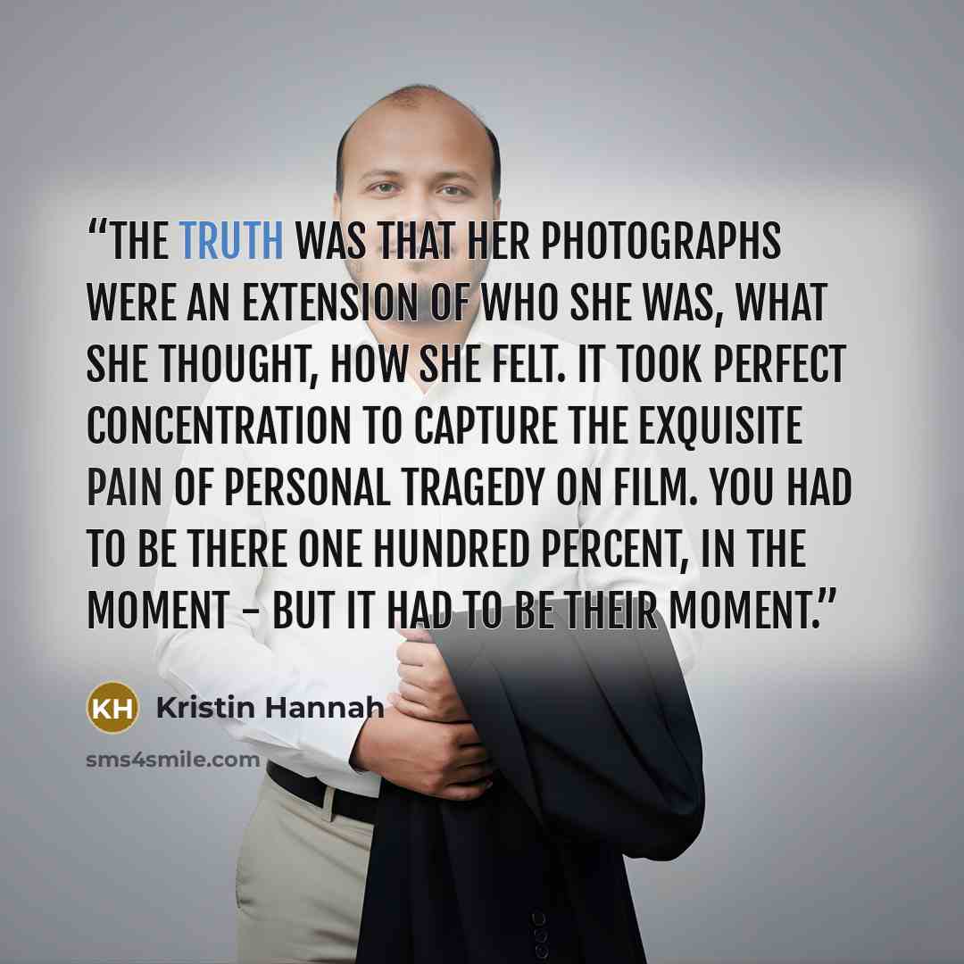 “The truth was that her photographs were an extension of who she was, what she thought, how she felt. It took perfect concentration to capture the exquisite pain of personal tragedy on film. You had to be there one hundred percent, in the moment - but it had to be their moment.” quote by Kristin Hannah