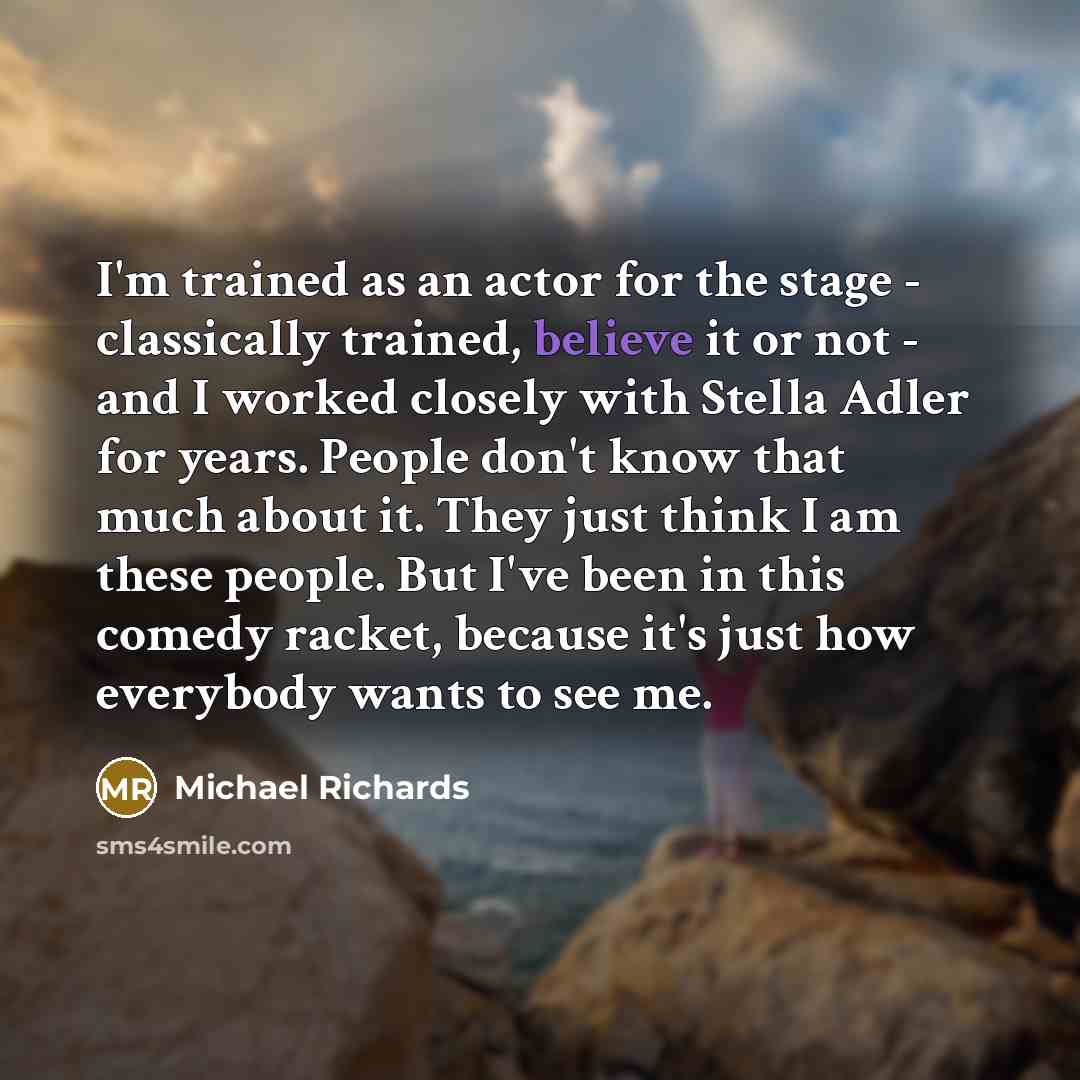“I'm trained as an actor for the stage - classically trained, believe it or not - and I worked closely with Stella Adler for years. People don't know that much about it. They just think I am these people. But I've been in this comedy racket, because it's just how everybody wants to see me.” quote by Michael Richards
