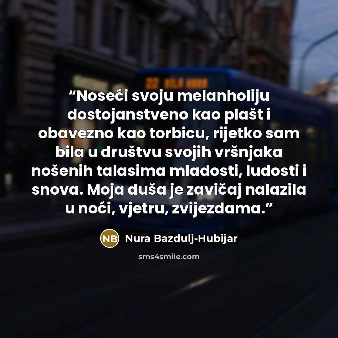 “Noseći svoju melanholiju dostojanstveno kao plašt i obavezno kao torbicu, rijetko sam bila u društvu svojih vršnjaka nošenih talasima mladosti, ludosti i snova. Moja duša je zavičaj nalazila u noći, vjetru, zvijezdama.” quote by Nura Bazdulj-Hubijar