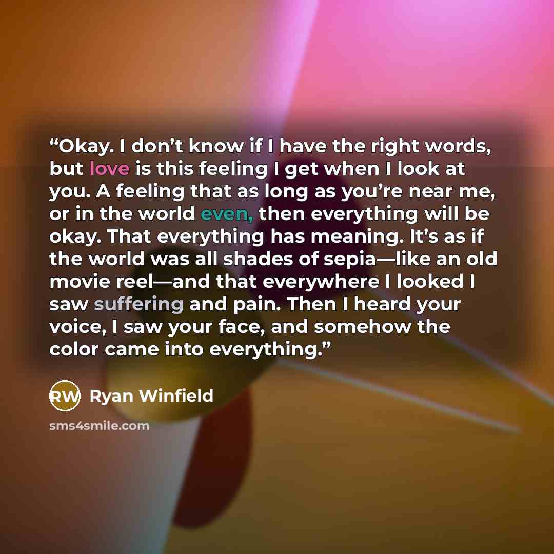 “Okay. I don’t know if I have the right words, but love is this feeling I get when I look at you. A feeling that as long as you’re near me, or in the world even, then everything will be okay. That everything has meaning. It’s as if the world was all shades of sepia—like an old movie reel—and that…” quote by Ryan Winfield
