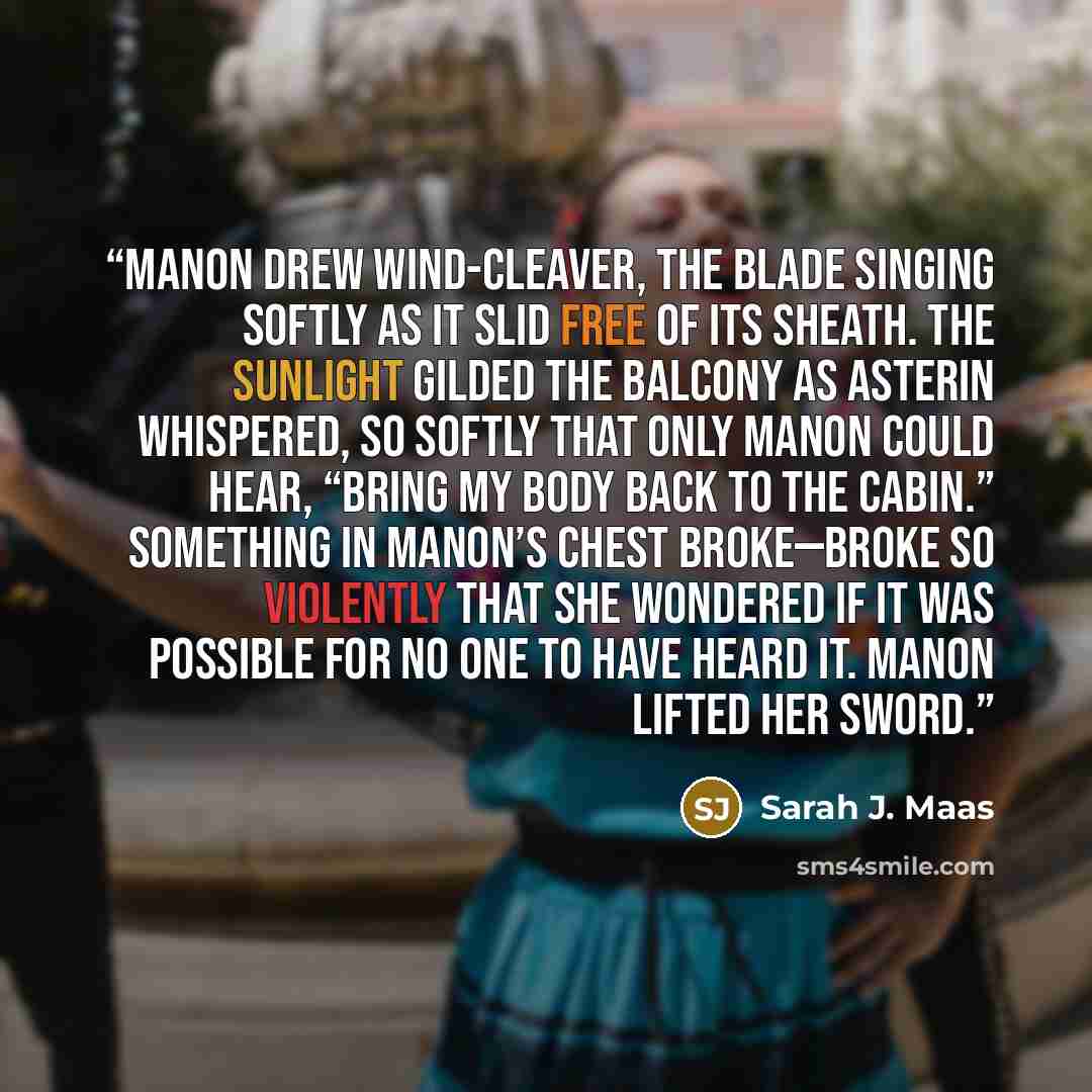 “Manon drew Wind-Cleaver, the blade singing softly as it slid free of its sheath. The sunlight gilded the balcony as Asterin whispered, so softly that only Manon could hear, “Bring my body back to the cabin.” Something in Manon’s chest broke—broke so violently that she wondered if it was possible…” quote by Sarah J. Maas