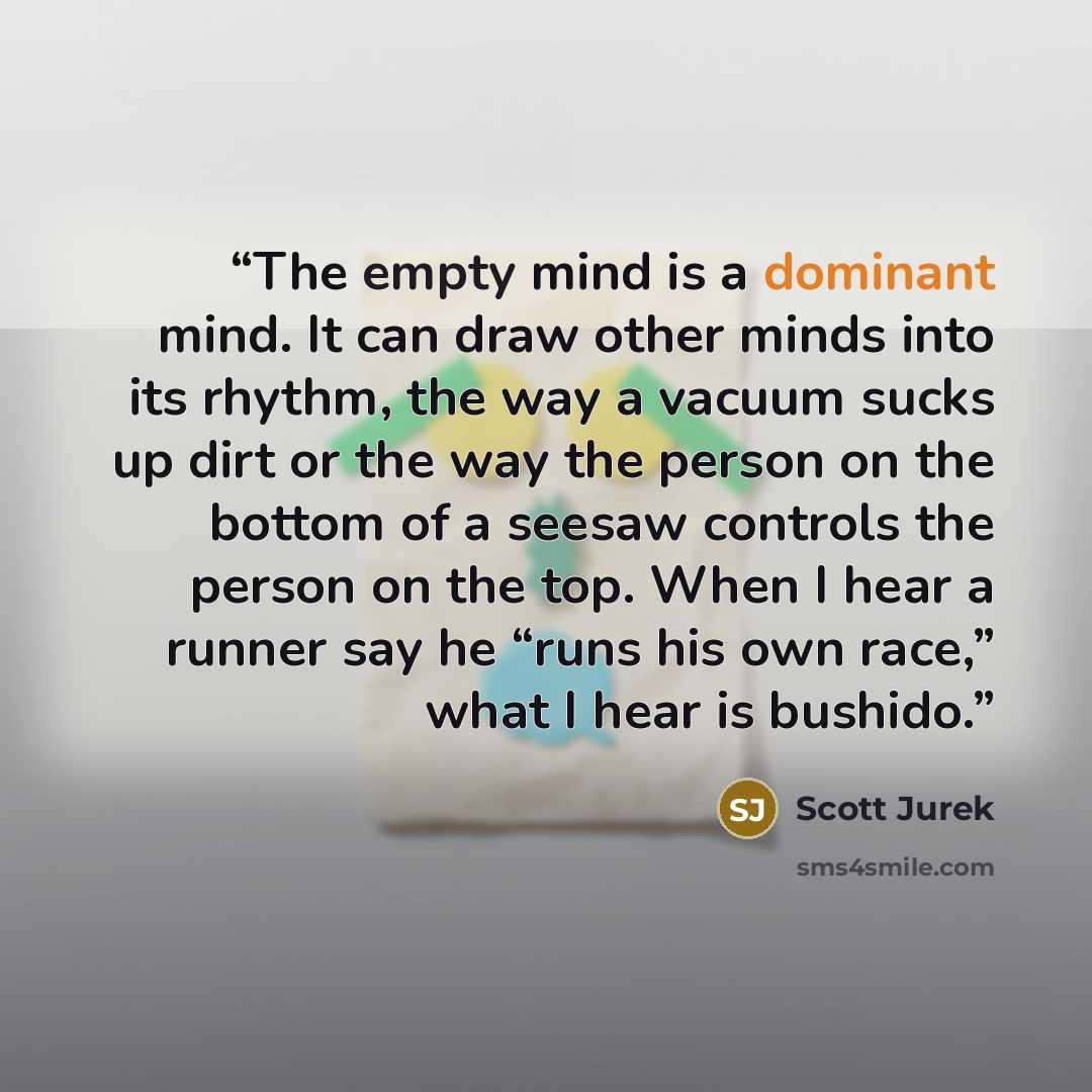 “The empty mind is a dominant mind. It can draw other minds into its rhythm, the way a vacuum sucks up dirt or the way the person on the bottom of a seesaw controls the person on the top. When I hear a runner say he “runs his own race,” what I hear is bushido.” quote by Scott Jurek
