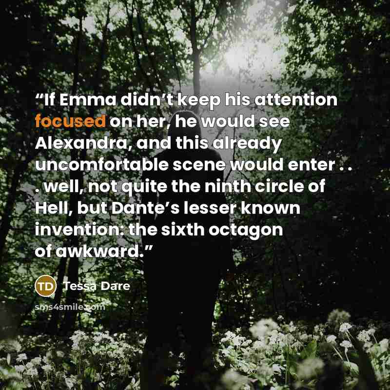 “If Emma didn’t keep his attention focused on her, he would see Alexandra, and this already uncomfortable scene would enter . . . well, not quite the ninth circle of Hell, but Dante’s lesser known invention: the sixth octagon of awkward.” quote by Tessa Dare