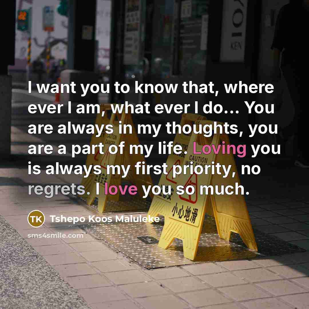 “I want you to know that, where ever I am, what ever I do... You are always in my thoughts, you are a part of my life. Loving you is always my first priority, no regrets. I love you so much.” quote by Tshepo Koos Maluleke