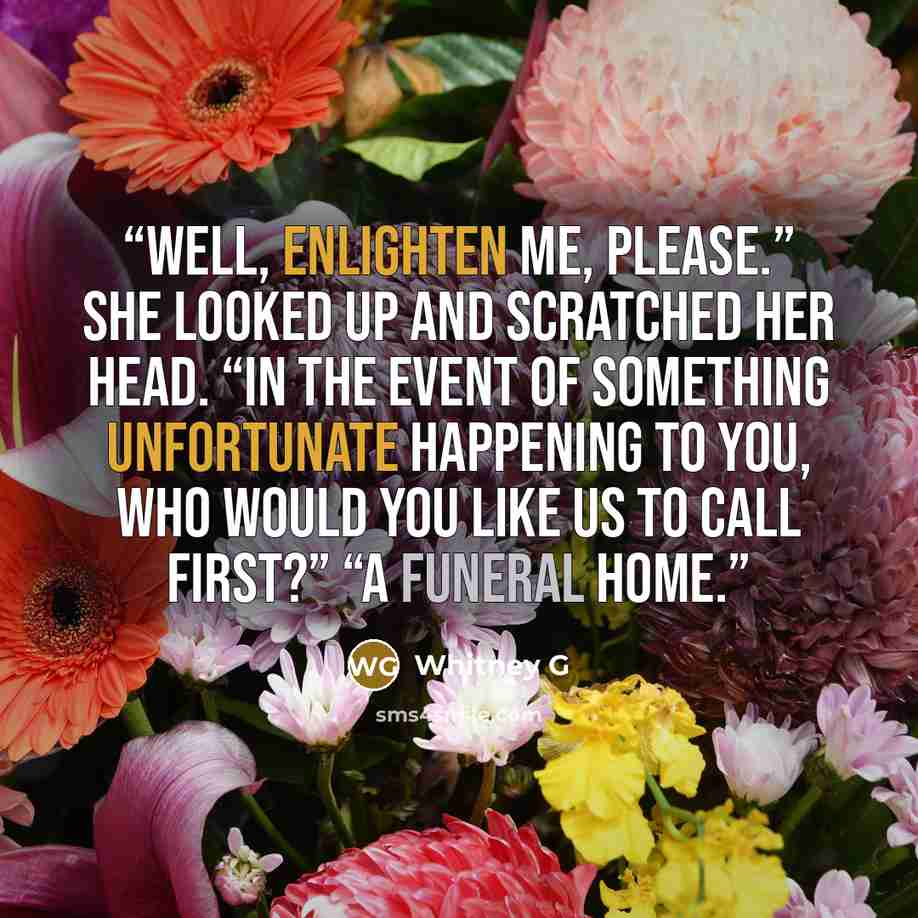 “Well, enlighten me, please.” She looked up and scratched her head. “In the event of something unfortunate happening to you, who would you like us to call first?” “A funeral home.” quote by Whitney G