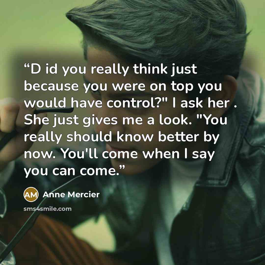 “D id you really think just because you were on top you would have control?" I ask her . She just gives me a look. "You really should know better by now. You'll come when I say you can come.” quote by Anne Mercier