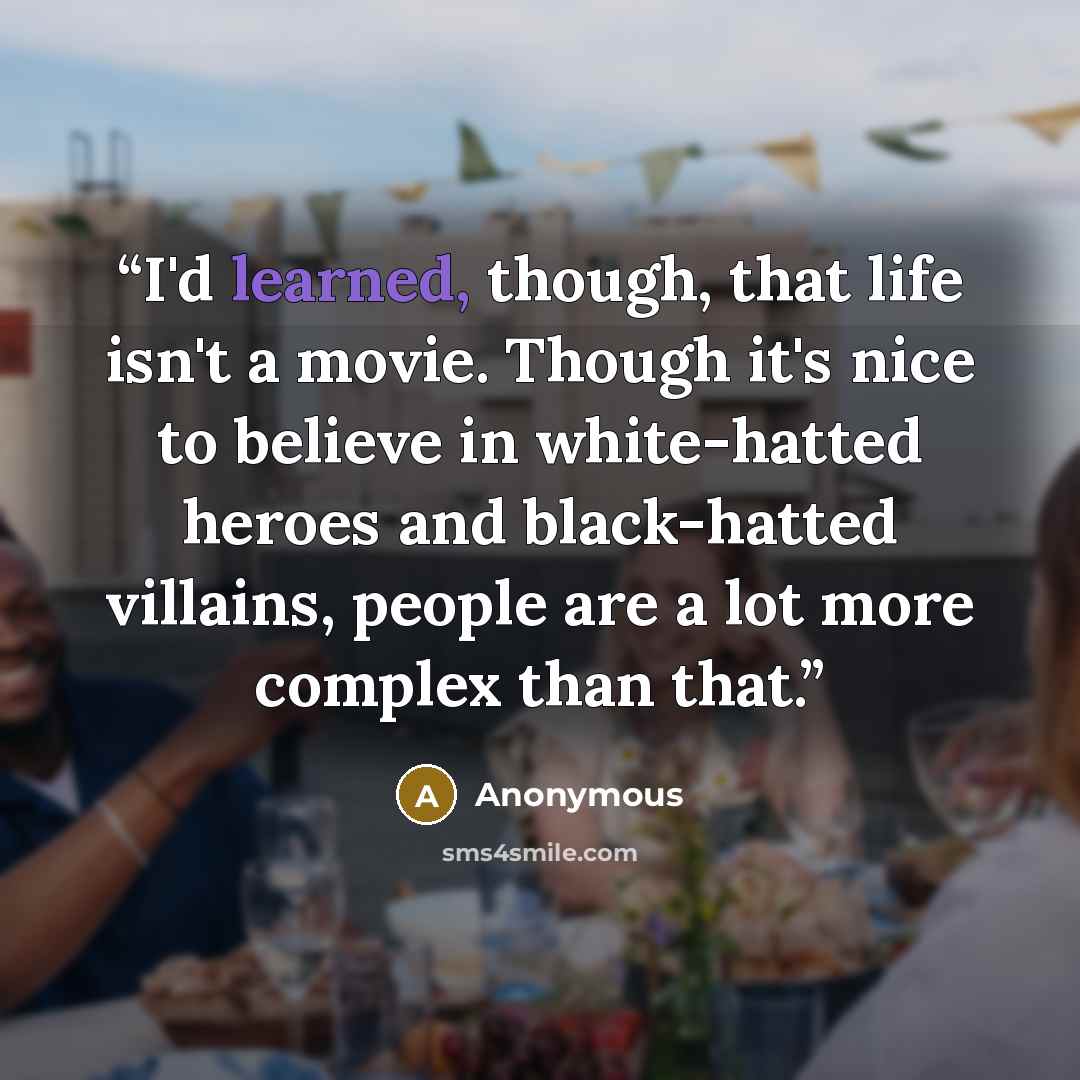 “I'd learned, though, that life isn't a movie. Though it's nice to believe in white-hatted heroes and black-hatted villains, people are a lot more complex than that.” quote by Anonymous