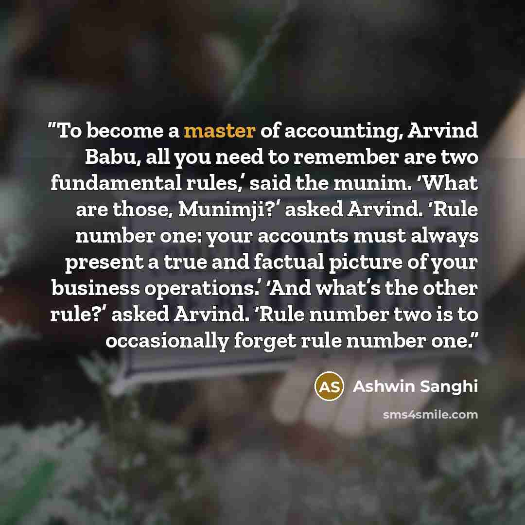 “To become a master of accounting, Arvind Babu, all you need to remember are two fundamental rules,’ said the munim. ‘What are those, Munimji?’ asked Arvind. ‘Rule number one: your accounts must always present a true and factual picture of your business operations.’ ‘And what’s the other rule?’…” quote by Ashwin Sanghi