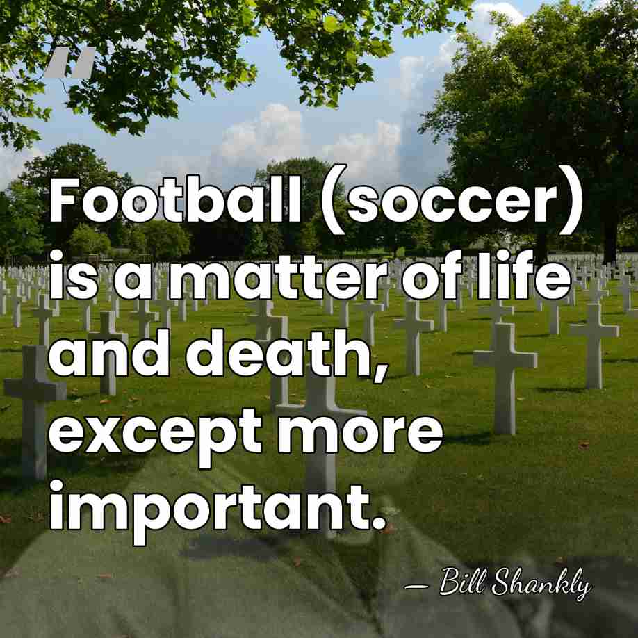 Football (soccer) is a matter of life and death, except more important. - Bill Shankly