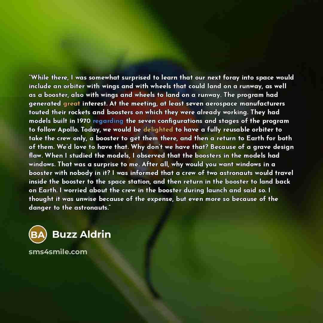 “While there, I was somewhat surprised to learn that our next foray into space would include an orbiter with wings and with wheels that could land on a runway, as well as a booster, also with wings and wheels to land on a runway. The program had generated great interest. At the meeting, at least…” quote by Buzz Aldrin
