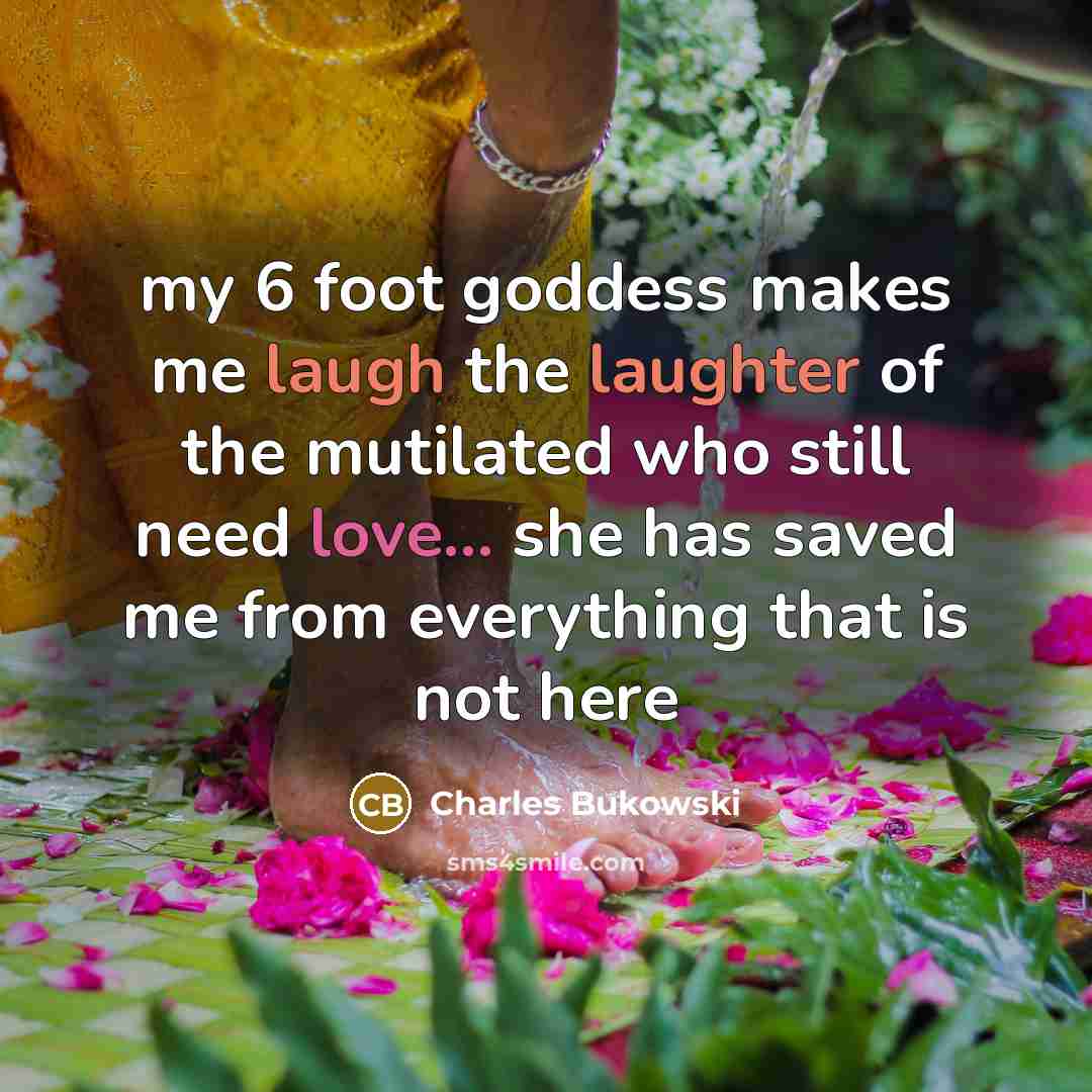 “my 6 foot goddess makes me laugh the laughter of the mutilated who still need love... she has saved me from everything that is not here” quote by Charles Bukowski