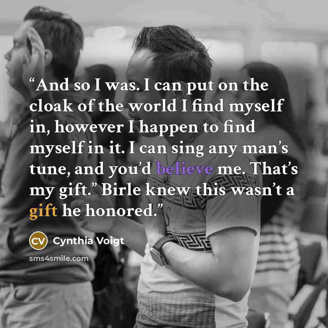 “And so I was. I can put on the cloak of the world I find myself in, however I happen to find myself in it. I can sing any man’s tune, and you’d believe me. That’s my gift.” Birle knew this wasn’t a gift he honored.” quote by Cynthia Voigt