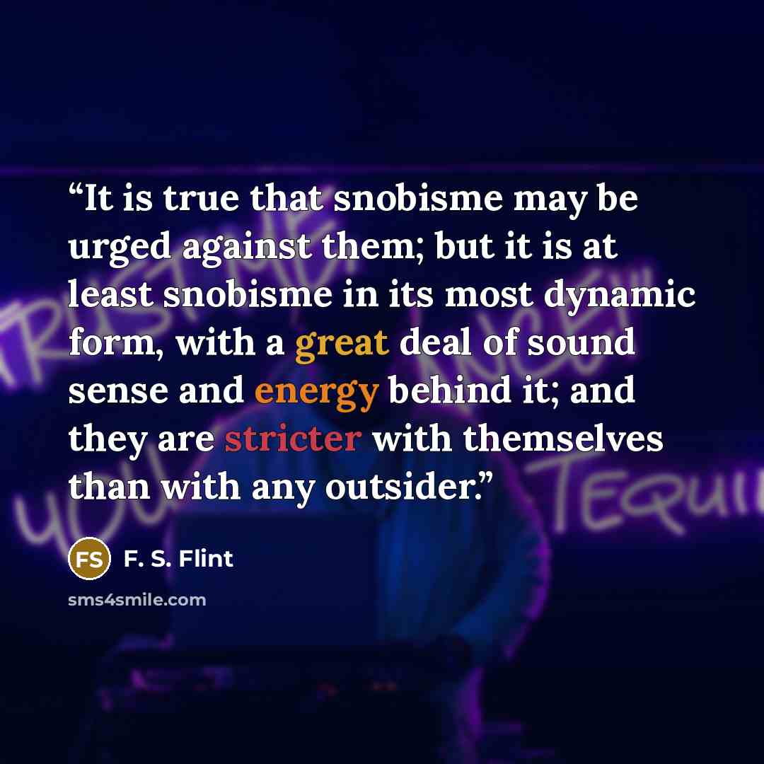 “It is true that snobisme may be urged against them; but it is at least snobisme in its most dynamic form, with a great deal of sound sense and energy behind it; and they are stricter with themselves than with any outsider.” quote by F. S. Flint
