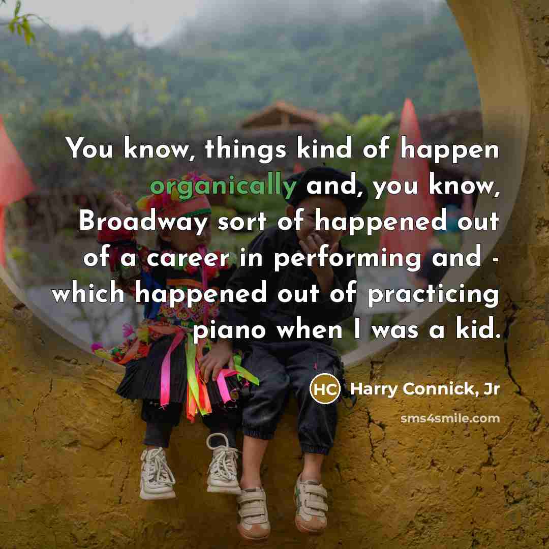 “You know, things kind of happen organically and, you know, Broadway sort of happened out of a career in performing and - which happened out of practicing piano when I was a kid.” quote by Harry Connick, Jr