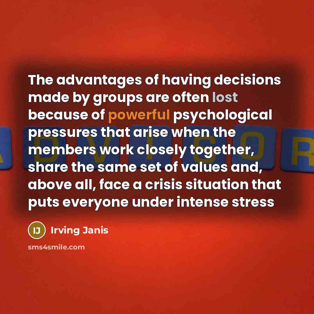 “The advantages of having decisions made by groups are often lost because of powerful psychological pressures that arise when the members work closely together, share the same set of values and, above all, face a crisis situation that puts everyone under intense stress” quote by Irving Janis