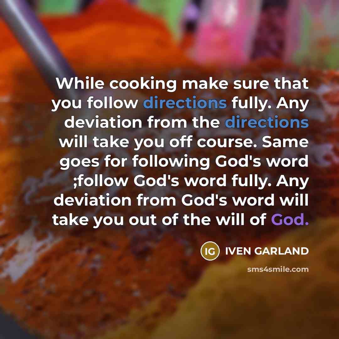 “While cooking make sure that you follow directions fully. Any deviation from the directions will take you off course. Same goes for following God's word ;follow God's word fully. Any deviation from God's word will take you out of the will of God.” quote by IVEN GARLAND