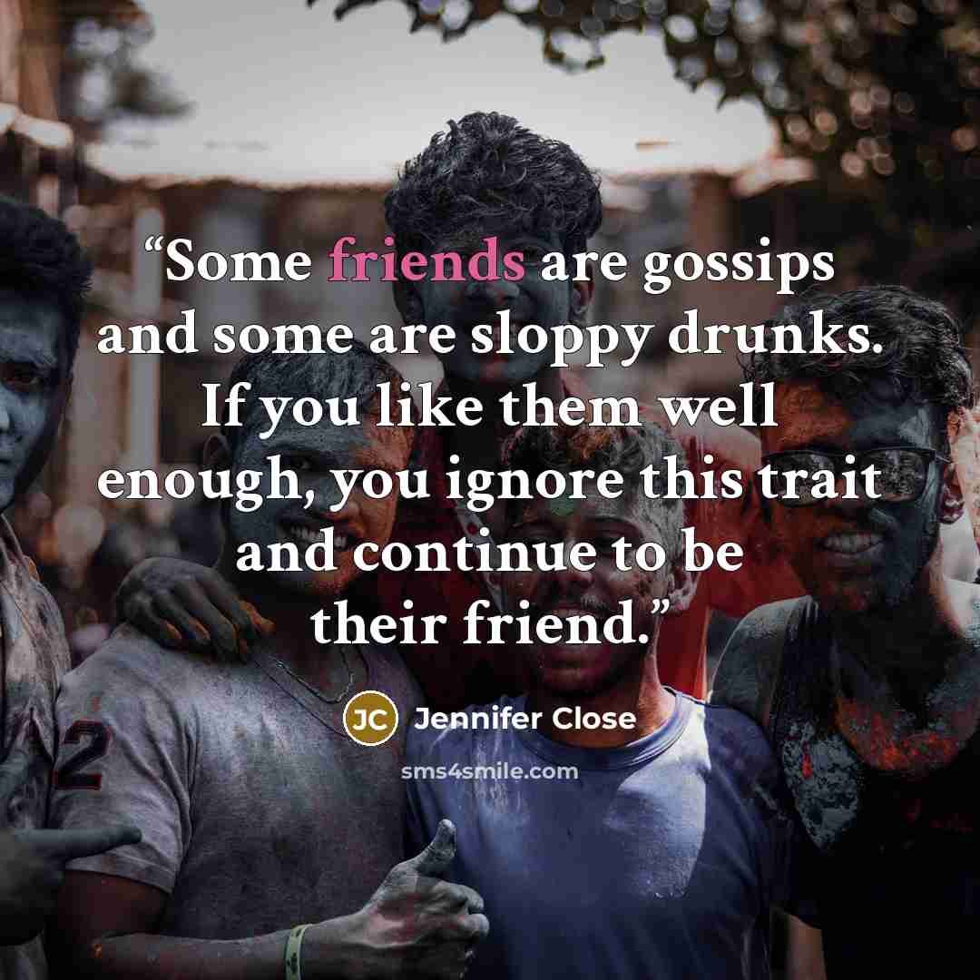 “Some friends are gossips and some are sloppy drunks. If you like them well enough, you ignore this trait and continue to be their friend.” quote by Jennifer Close