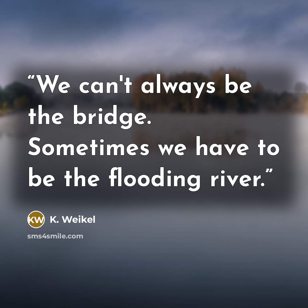“We can't always be the bridge. Sometimes we have to be the flooding river.” quote by K. Weikel