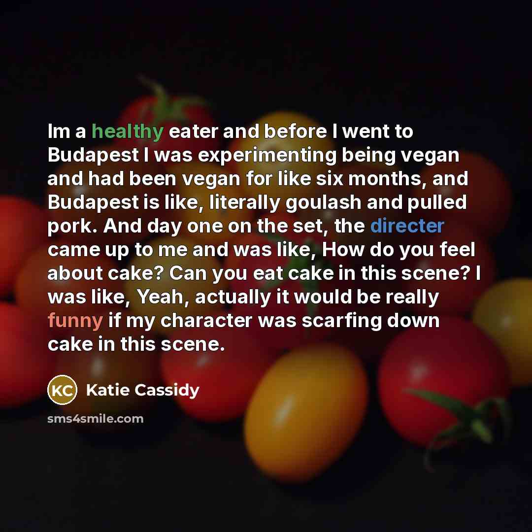 “Im a healthy eater and before I went to Budapest I was experimenting being vegan and had been vegan for like six months, and Budapest is like, literally goulash and pulled pork. And day one on the set, the directer came up to me and was like, How do you feel about cake? Can you eat cake in this…” quote by Katie Cassidy