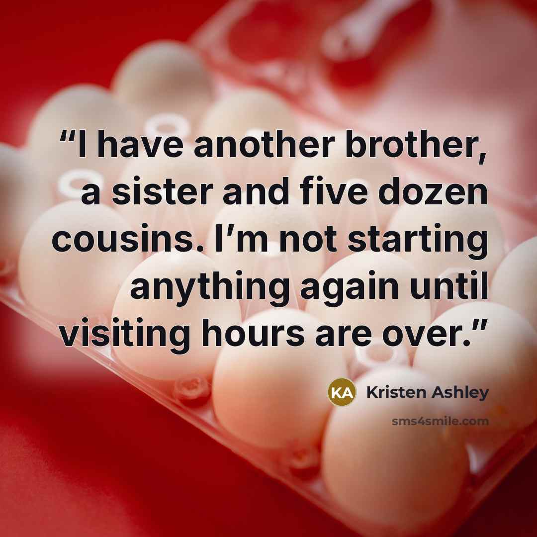 “I have another brother, a sister and five dozen cousins. I’m not starting anything again until visiting hours are over.” quote by Kristen Ashley