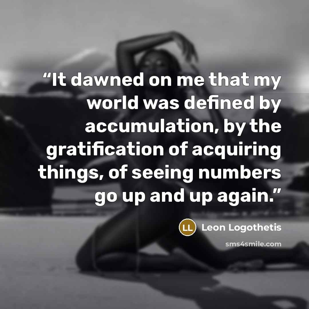 “It dawned on me that my world was defined by accumulation, by the gratification of acquiring things, of seeing numbers go up and up again.” quote by Leon Logothetis