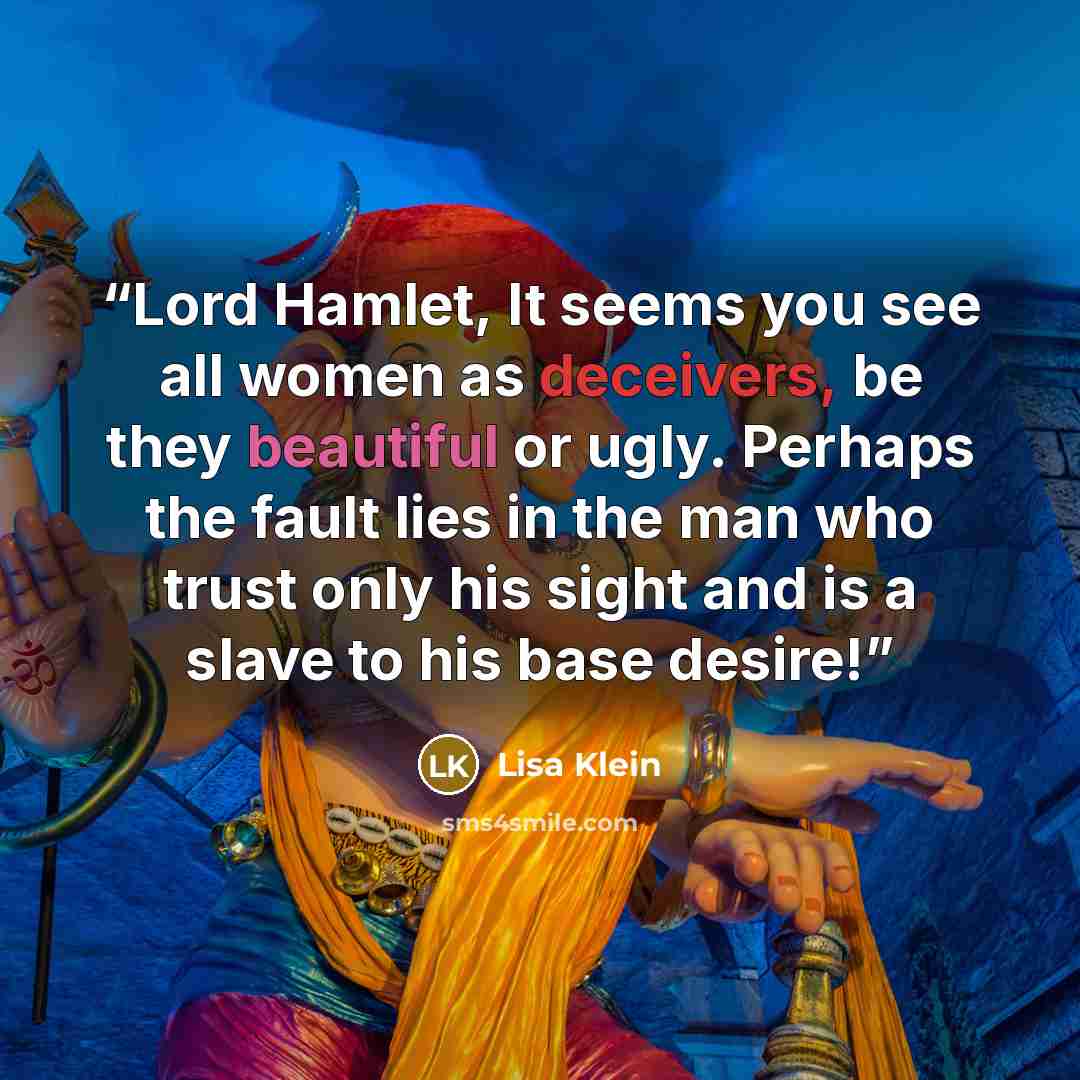 “Lord Hamlet, It seems you see all women as deceivers, be they beautiful or ugly. Perhaps the fault lies in the man who trust only his sight and is a slave to his base desire!” quote by Lisa Klein