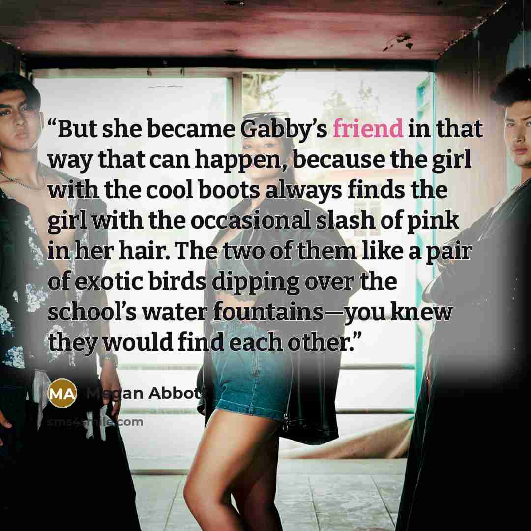 “But she became Gabby’s friend in that way that can happen, because the girl with the cool boots always finds the girl with the occasional slash of pink in her hair. The two of them like a pair of exotic birds dipping over the school’s water fountains—you knew they would find each other.” quote by Megan Abbott