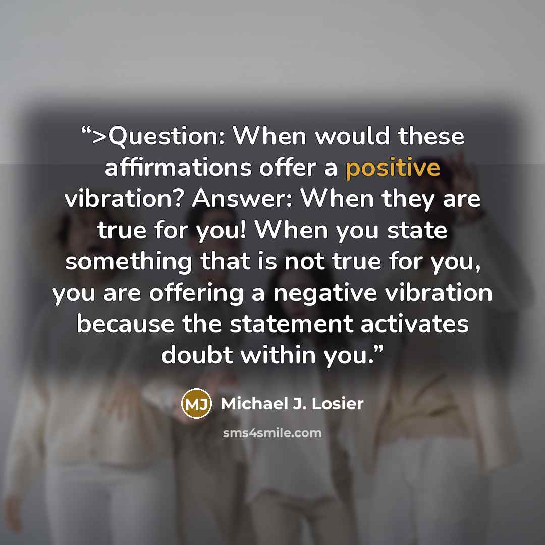 “>Question: When would these affirmations offer a positive vibration? Answer: When they are true for you! When you state something that is not true for you, you are offering a negative vibration because the statement activates doubt within you.” quote by Michael J. Losier