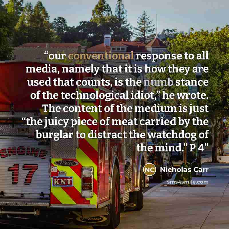 “our conventional response to all media, namely that it is how they are used that counts, is the numb stance of the technological idiot,” he wrote. The content of the medium is just “the juicy piece of meat carried by the burglar to distract the watchdog of the mind.” P 4” quote by Nicholas Carr