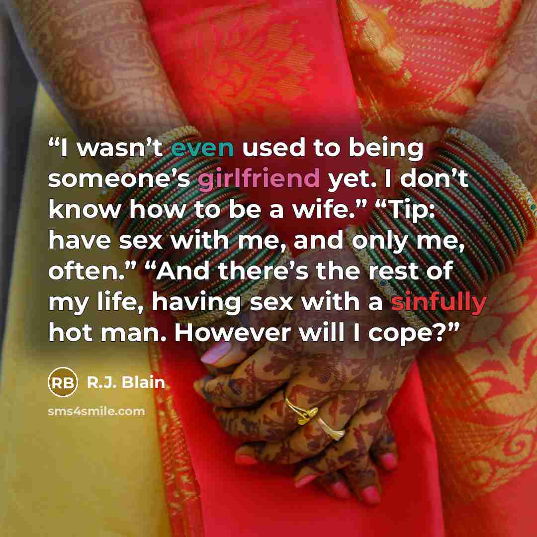 “I wasn’t even used to being someone’s girlfriend yet. I don’t know how to be a wife.” “Tip: have sex with me, and only me, often.” “And there’s the rest of my life, having sex with a sinfully hot man. However will I cope?” quote by R.J. Blain