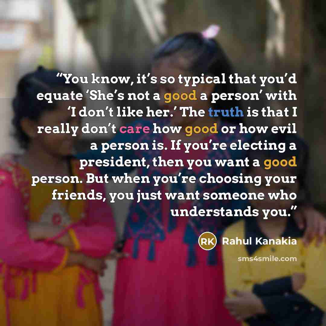 “You know, it’s so typical that you’d equate ‘She’s not a good a person’ with ‘I don’t like her.’ The truth is that I really don’t care how good or how evil a person is. If you’re electing a president, then you want a good person. But when you’re choosing your friends, you just want someone who…” quote by Rahul Kanakia