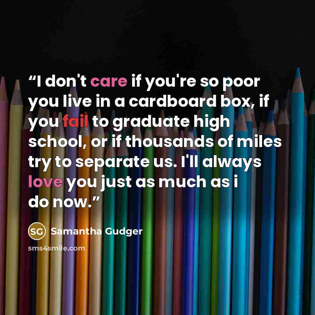 “I don't care if you're so poor you live in a cardboard box, if you fail to graduate high school, or if thousands of miles try to separate us. I'll always love you just as much as i do now.” quote by Samantha Gudger