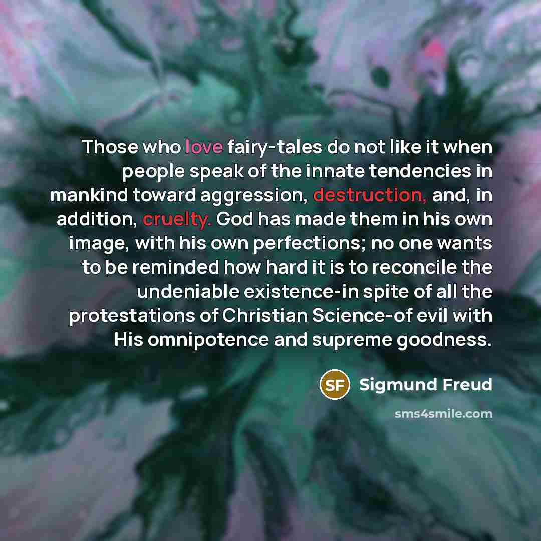 “Those who love fairy-tales do not like it when people speak of the innate tendencies in mankind toward aggression, destruction, and, in addition, cruelty. God has made them in his own image, with his own perfections; no one wants to be reminded how hard it is to reconcile the undeniable…” quote by Sigmund Freud