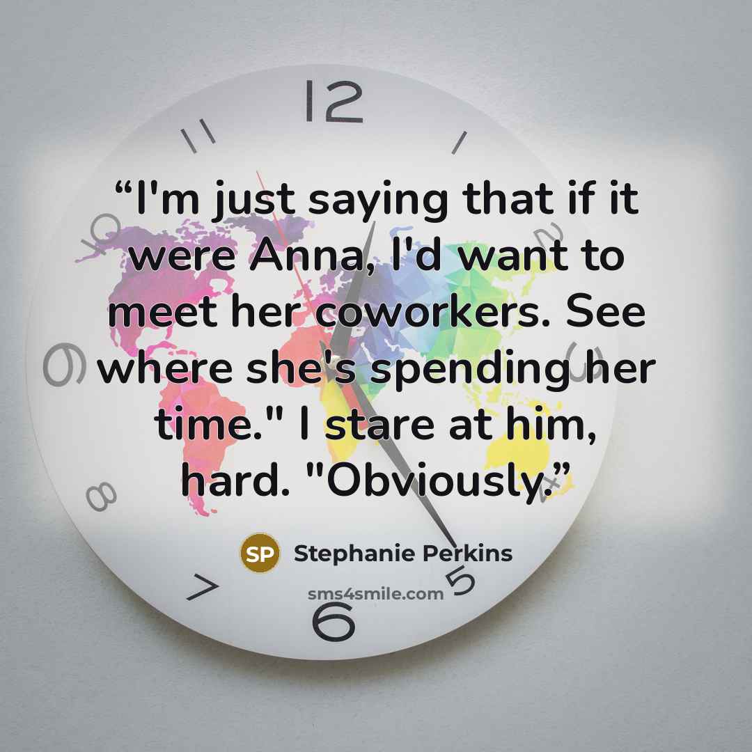 “I'm just saying that if it were Anna, I'd want to meet her coworkers. See where she's spending her time." I stare at him, hard. "Obviously.” quote by Stephanie Perkins
