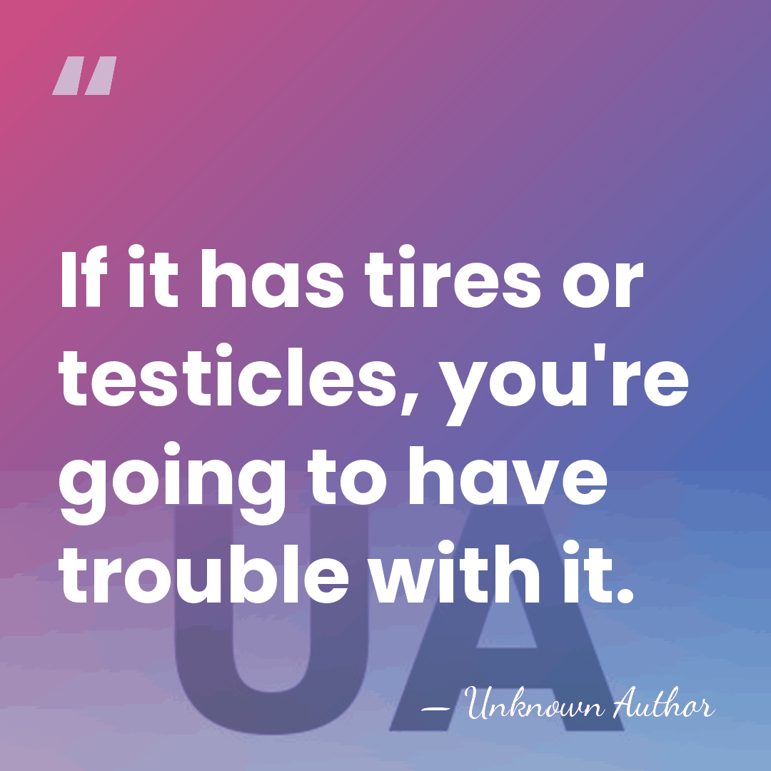 If it has tires or testicles, you're going to have trouble with&hellip; - Unknown Author