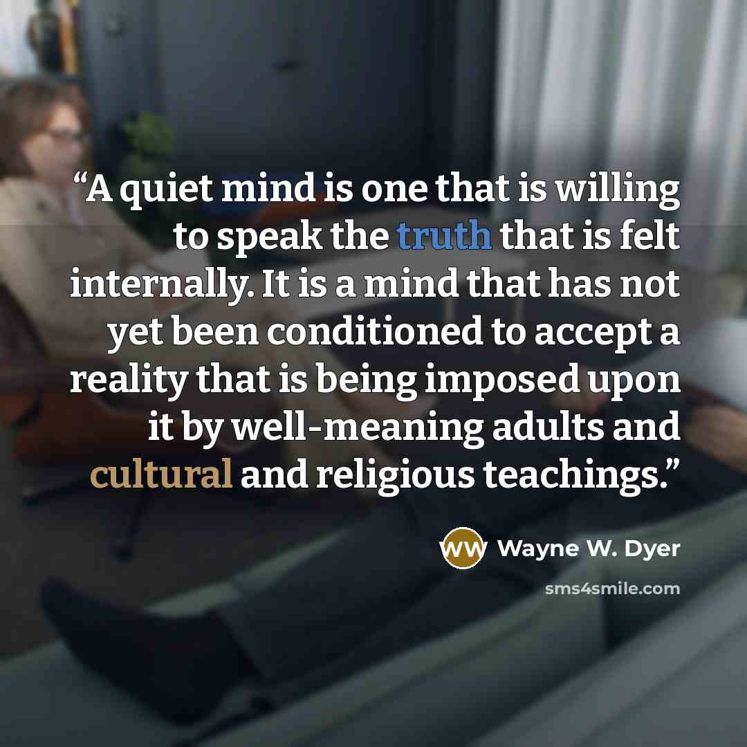 “A quiet mind is one that is willing to speak the truth that is felt internally. It is a mind that has not yet been conditioned to accept a reality that is being imposed upon it by well-meaning adults and cultural and religious teachings.” quote by Wayne W. Dyer