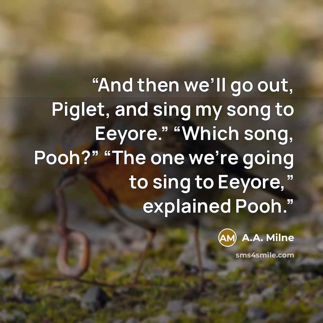 “And then we’ll go out, Piglet, and sing my song to Eeyore.” “Which song, Pooh?” “The one we’re going to sing to Eeyore,” explained Pooh.” quote by A.A. Milne