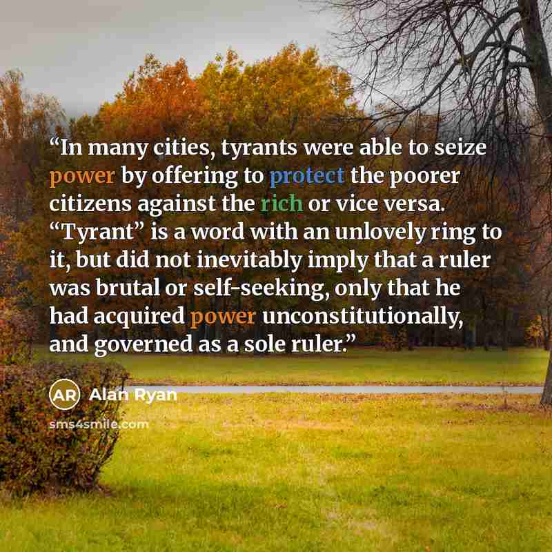 “In many cities, tyrants were able to seize power by offering to protect the poorer citizens against the rich or vice versa. “Tyrant” is a word with an unlovely ring to it, but did not inevitably imply that a ruler was brutal or self-seeking, only that he had acquired power unconstitutionally, and…” quote by Alan Ryan