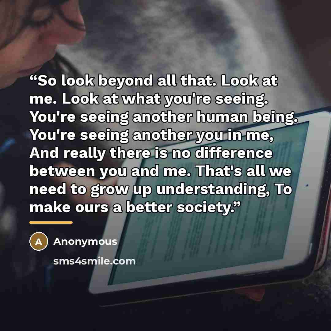 “So look beyond all that. Look at me. Look at what you're seeing. You're seeing another human being. You're seeing another you in me, And really there is no difference between you and me. That's all we need to grow up understanding, To make ours a better society.” quote by Anonymous