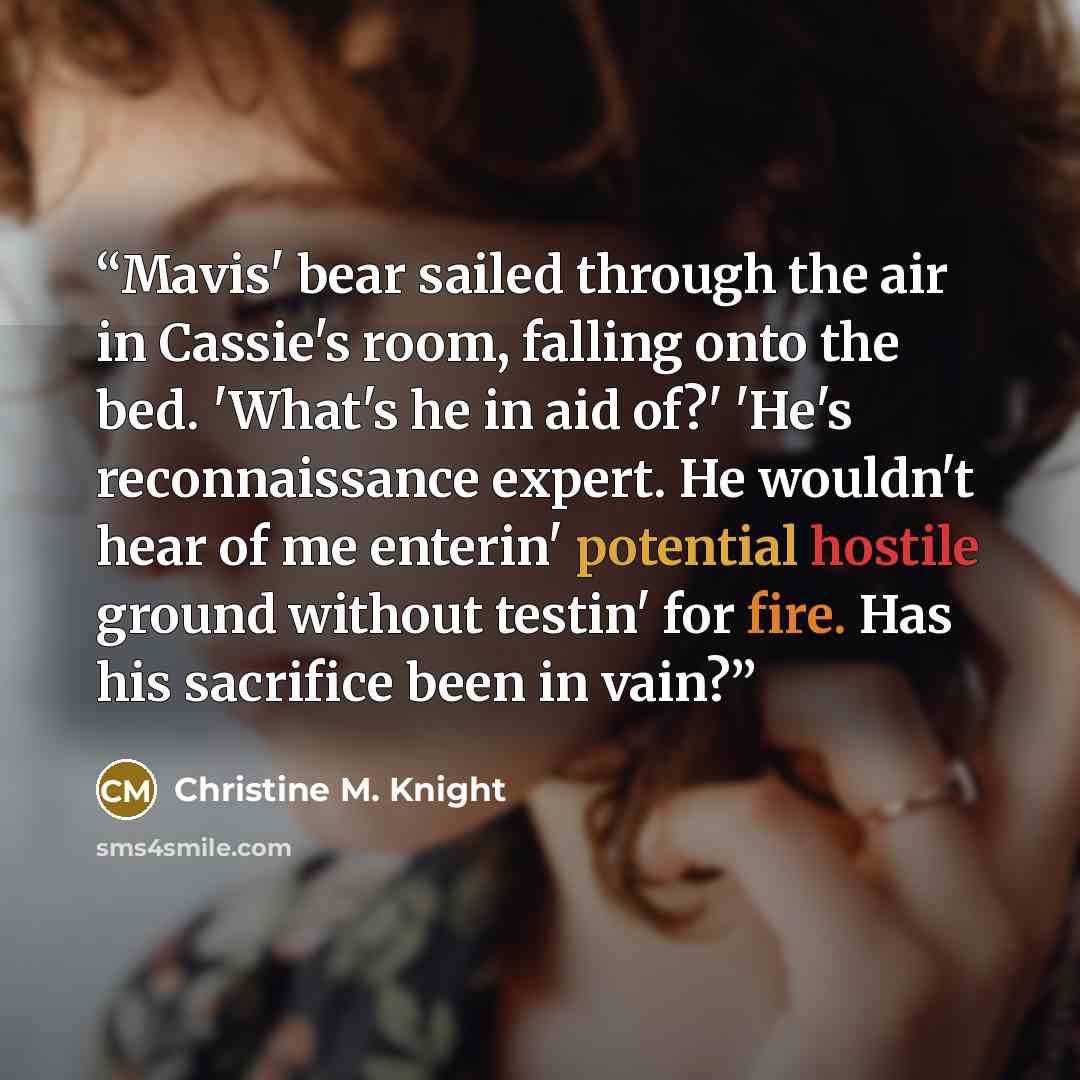 “Mavis' bear sailed through the air in Cassie's room, falling onto the bed. 'What's he in aid of?' 'He's reconnaissance expert. He wouldn't hear of me enterin' potential hostile ground without testin' for fire. Has his sacrifice been in vain?” quote by Christine M. Knight